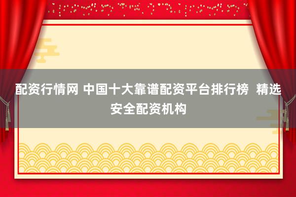 配资行情网 中国十大靠谱配资平台排行榜  精选安全配资机构