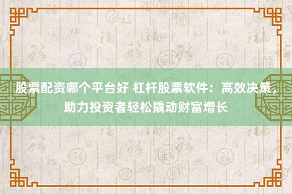 股票配资哪个平台好 杠杆股票软件：高效决策，助力投资者轻松撬动财富增长