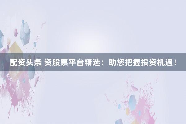 配资头条 资股票平台精选：助您把握投资机遇！