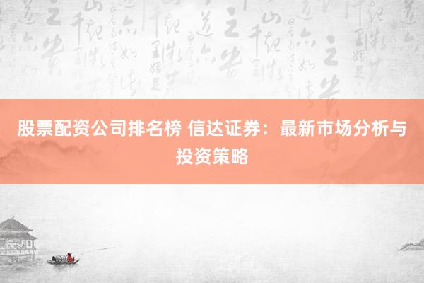 股票配资公司排名榜 信达证券：最新市场分析与投资策略