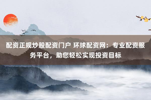 配资正规炒股配资门户 环球配资网：专业配资服务平台，助您轻松实现投资目标