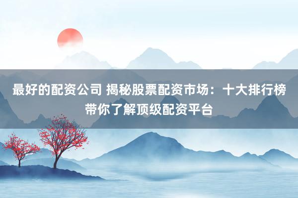 最好的配资公司 揭秘股票配资市场：十大排行榜带你了解顶级配资平台