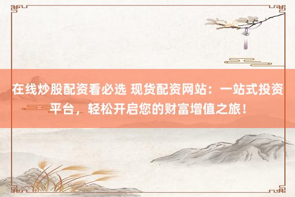 在线炒股配资看必选 现货配资网站：一站式投资平台，轻松开启您的财富增值之旅！