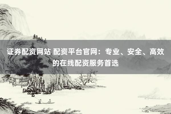 证券配资网站 配资平台官网：专业、安全、高效的在线配资服务首选