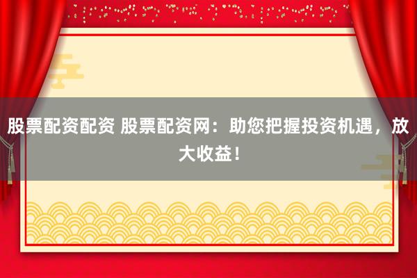 股票配资配资 股票配资网：助您把握投资机遇，放大收益！