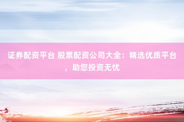 证券配资平台 股票配资公司大全：精选优质平台，助您投资无忧