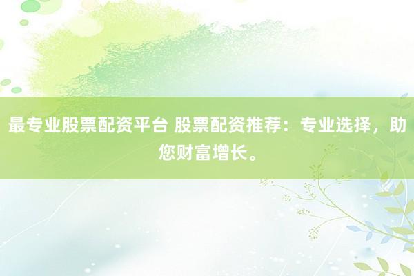 最专业股票配资平台 股票配资推荐：专业选择，助您财富增长。