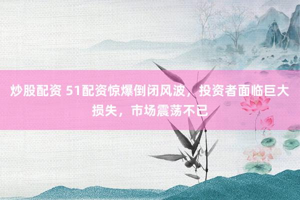 炒股配资 51配资惊爆倒闭风波，投资者面临巨大损失，市场震荡不已
