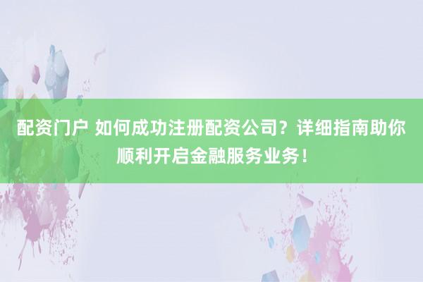 配资门户 如何成功注册配资公司？详细指南助你顺利开启金融服务业务！