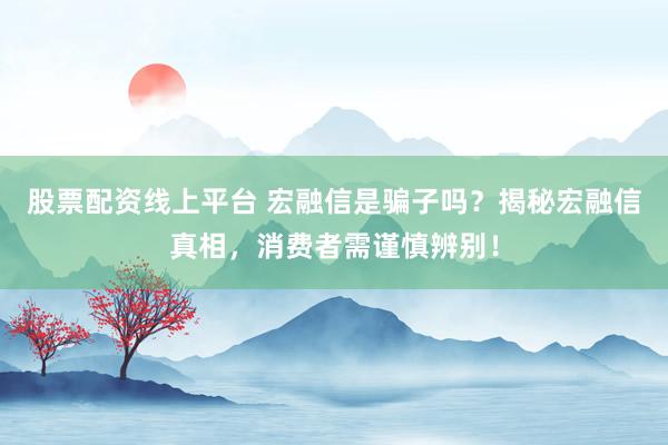 股票配资线上平台 宏融信是骗子吗?揭秘宏融信真相,消费者需谨慎辨别!