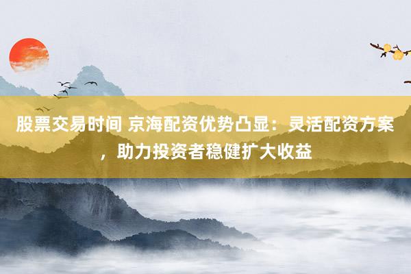 股票交易时间 京海配资优势凸显:灵活配资方案,助力投资者稳健扩大收益