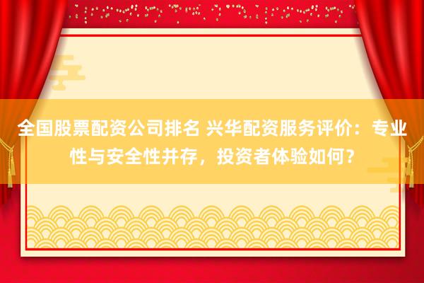 全国股票配资公司排名 兴华配资服务评价：专业性与安全性并存，投资者体验如何？