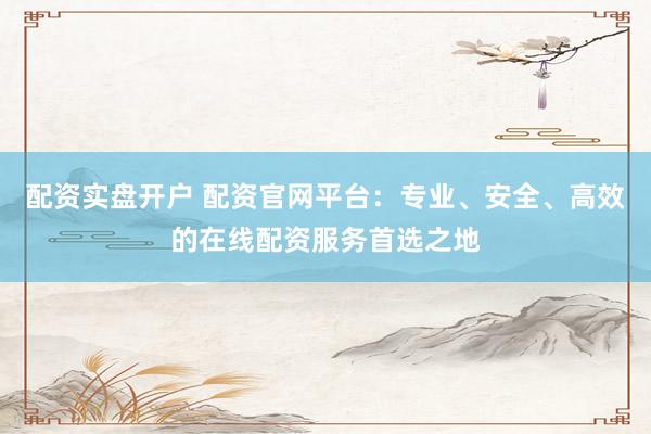 配资实盘开户 配资官网平台:专业、安全、高效的在线配资服务首选之地