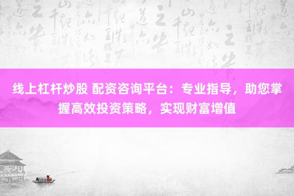 线上杠杆炒股 配资咨询平台：专业指导，助您掌握高效投资策略，实现财富增值