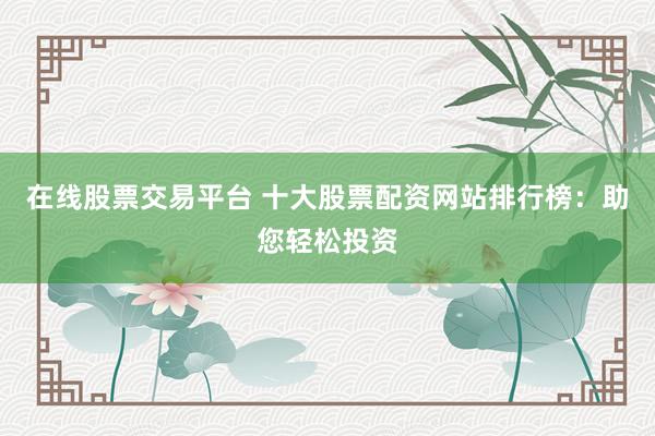 在线股票交易平台 十大股票配资网站排行榜：助您轻松投资