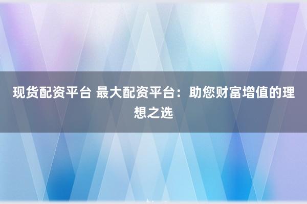 现货配资平台 最大配资平台：助您财富增值的理想之选