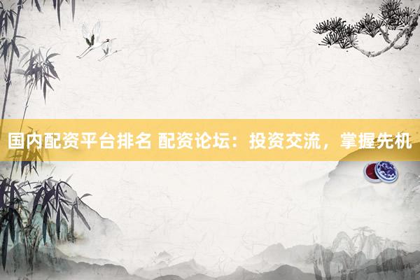 国内配资平台排名 配资论坛：投资交流，掌握先机