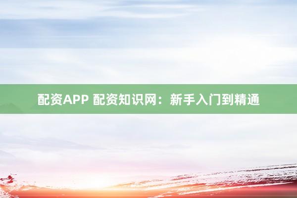 配资APP 配资知识网：新手入门到精通