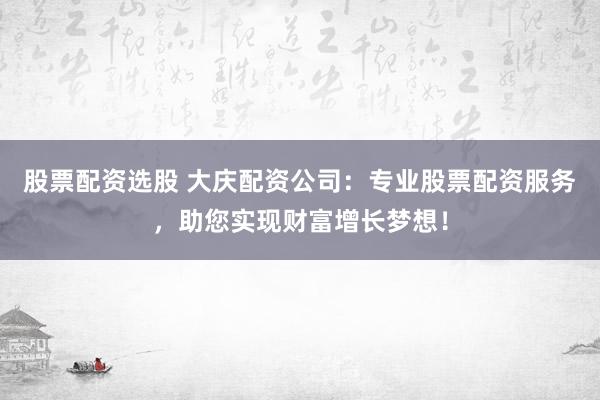 股票配资选股 大庆配资公司:专业股票配资服务,助您实现财富增长梦想!
