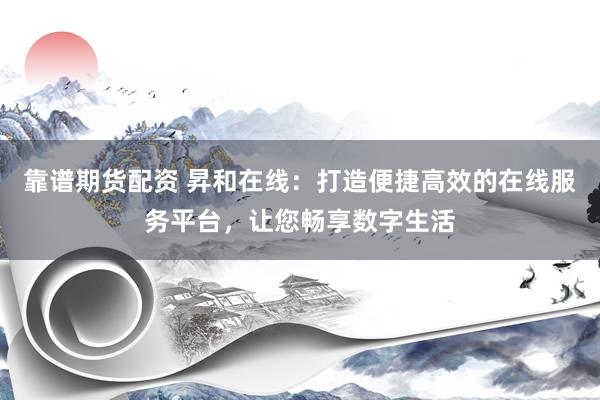靠谱期货配资 昇和在线:打造便捷高效的在线服务平台,让您畅享数字生活