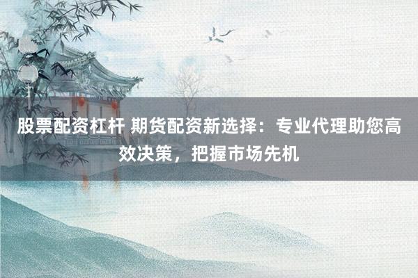股票配资杠杆 期货配资新选择：专业代理助您高效决策，把握市场先机
