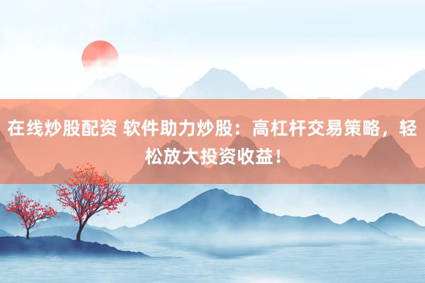 在线炒股配资 软件助力炒股：高杠杆交易策略，轻松放大投资收益！