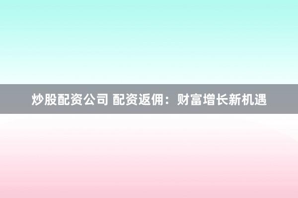 炒股配资公司 配资返佣:财富增长新机遇