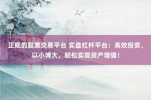 正规的股票交易平台 实盘杠杆平台：高效投资，以小博大，轻松实现资产增值！