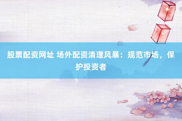 股票配资网址 场外配资清理风暴：规范市场，保护投资者