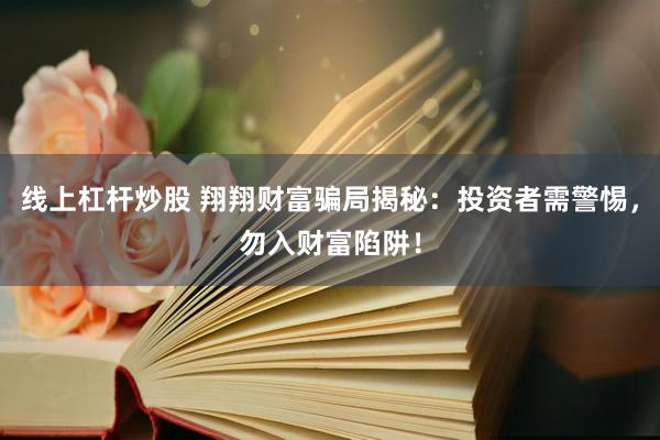线上杠杆炒股 翔翔财富骗局揭秘：投资者需警惕，勿入财富陷阱！