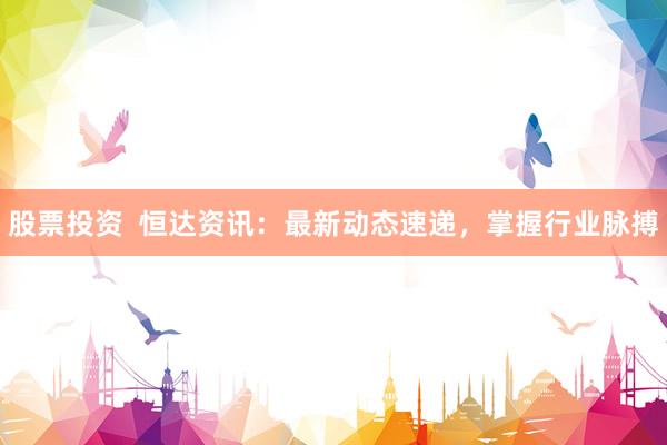 股票投资  恒达资讯：最新动态速递，掌握行业脉搏