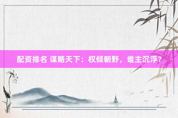 配资排名 谋略天下：权倾朝野，谁主沉浮？