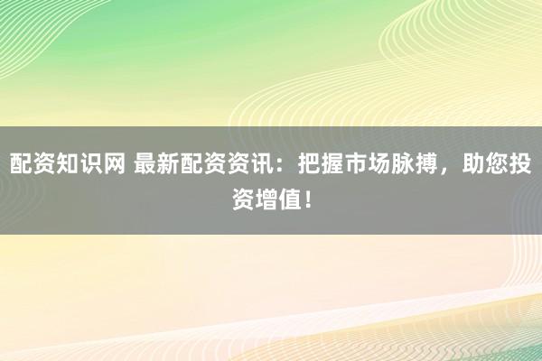 配资知识网 最新配资资讯：把握市场脉搏，助您投资增值！