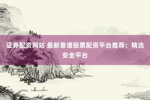 证券配资网站 最新靠谱股票配资平台推荐：精选安全平台