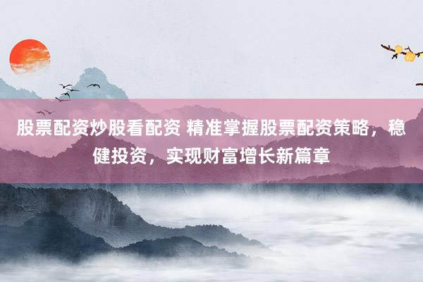 股票配资炒股看配资 精准掌握股票配资策略，稳健投资，实现财富增长新篇章