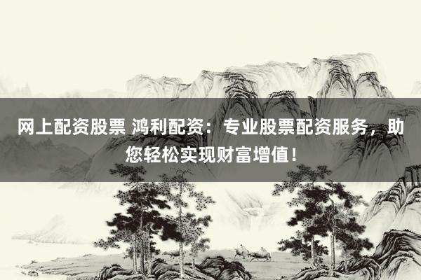 网上配资股票 鸿利配资：专业股票配资服务，助您轻松实现财富增值！