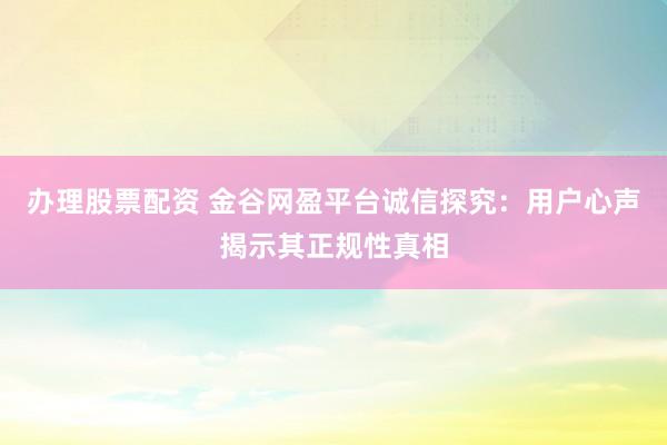 办理股票配资 金谷网盈平台诚信探究：用户心声揭示其正规性真相