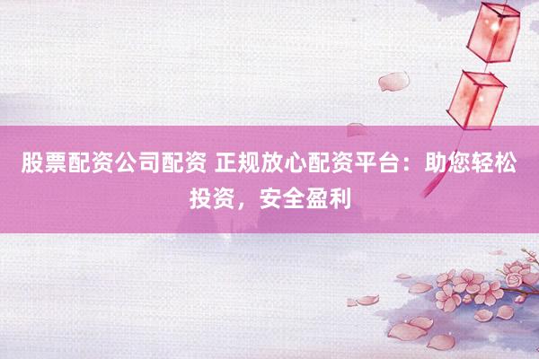 股票配资公司配资 正规放心配资平台：助您轻松投资，安全盈利