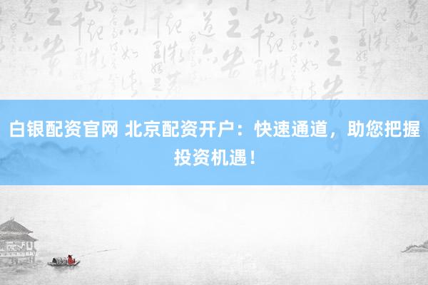 白银配资官网 北京配资开户：快速通道，助您把握投资机遇！