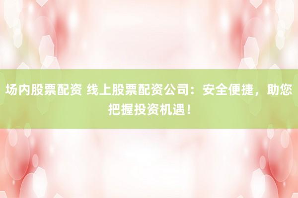 场内股票配资 线上股票配资公司：安全便捷，助您把握投资机遇！