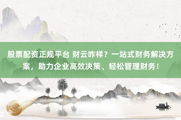 股票配资正规平台 财云咋样？一站式财务解决方案，助力企业高效决策、轻松管理财务！