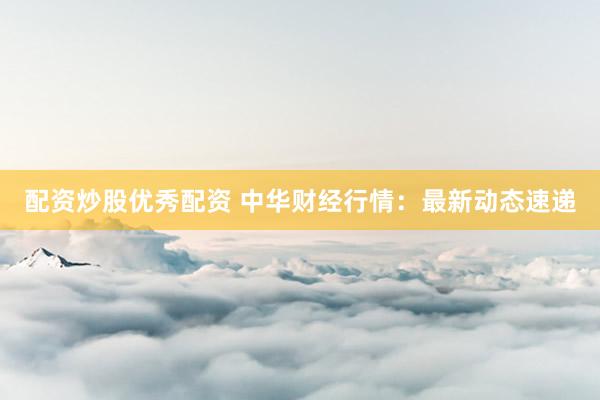 配资炒股优秀配资 中华财经行情：最新动态速递