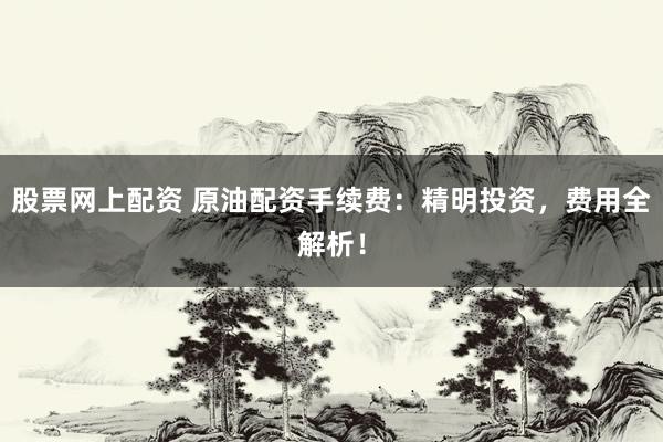 股票网上配资 原油配资手续费：精明投资，费用全解析！