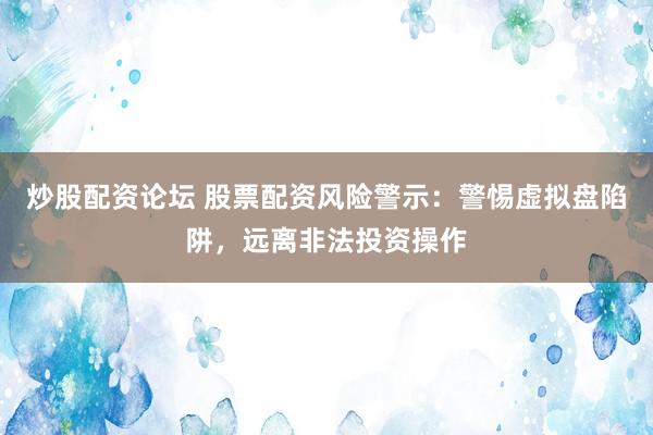 炒股配资论坛 股票配资风险警示：警惕虚拟盘陷阱，远离非法投资操作