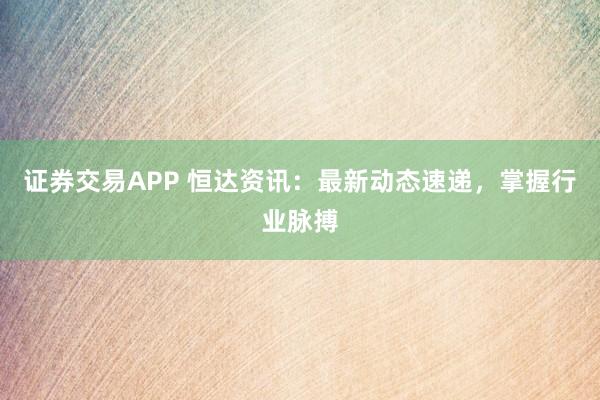 证券交易APP 恒达资讯:最新动态速递,掌握行业脉搏