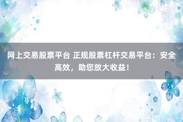 网上交易股票平台 正规股票杠杆交易平台：安全高效，助您放大收益！