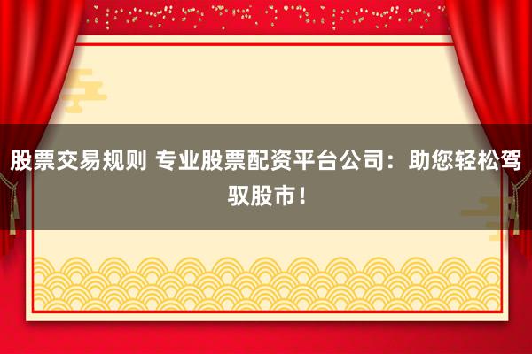 股票交易规则 专业股票配资平台公司：助您轻松驾驭股市！