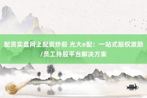 配资实盘网上配资炒股 光大e配:一站式股权激励/员工持股平台解决方案