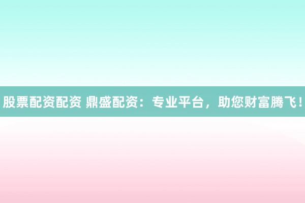 股票配资配资 鼎盛配资：专业平台，助您财富腾飞！