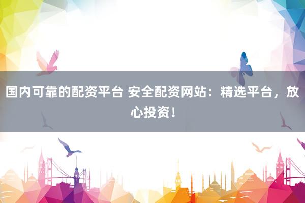 国内可靠的配资平台 安全配资网站：精选平台，放心投资！